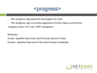 <progress>
   The <progress> tag represents the progress of a task.
   The <progress> tag is currently supported in Firefox, Opera, and Chrome.
<progress value="22" max="100"></progress>


Attributes:-
1) max:- Specifies how much work the task requires in total.
2) value:- Specifies how much of the task has been completed.
 