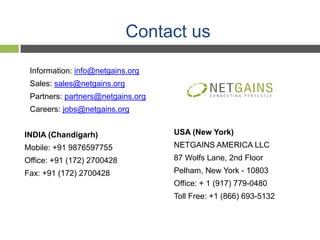 Contact us

 Information: info@netgains.org
 Sales: sales@netgains.org
 Partners: partners@netgains.org
 Careers: jobs@netgains.org


INDIA (Chandigarh)                 USA (New York)
Mobile: +91 9876597755             NETGAINS AMERICA LLC
Office: +91 (172) 2700428          87 Wolfs Lane, 2nd Floor
Fax: +91 (172) 2700428             Pelham, New York - 10803
                                   Office: + 1 (917) 779-0480
                                   Toll Free: +1 (866) 693-5132
 