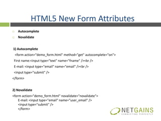 HTML5 New Form Attributes
    Autocomplete
    Novalidate


1) Autocomplete
    <form action="demo_form.html" method="get" autocomplete="on">
 First name:<input type="text" name="fname" /><br />
 E-mail: <input type="email" name="email" /><br />
 <input type="submit" />
</form>


2) Novalidate
<form action="demo_form.html" novalidate="novalidate">
    E-mail: <input type="email" name="user_email" />
    <input type="submit" />
    </form>
 