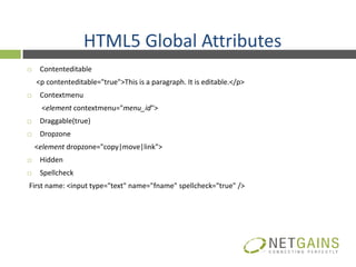 HTML5 Global Attributes
    Contenteditable
    <p contenteditable="true">This is a paragraph. It is editable.</p>
    Contextmenu
     <element contextmenu="menu_id">
    Draggable(true)
    Dropzone
    <element dropzone="copy|move|link">
    Hidden
    Spellcheck
First name: <input type="text" name="fname" spellcheck="true" />
 