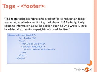 Tags - <footer>:

"The footer element represents a footer for its nearest ancestor
sectioning content or sectioning root element. A footer typically
contains information about its section such as who wrote it, links
to related documents, copyright data, and the like."
  <footer role="contentinfo">
             <p> Footer </p>
             <nav>
               <h5>Quick Links</h5>
               <ul role="navigation">
                  <li> <a href="#">link</a></li>
               </ul>
             </nav>
          </footer>
 