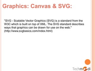 Graphics: Canvas & SVG:

"SVG - Scalable Vector Graphics (SVG) is a standard from the
W3C which is built on top of XML. The SVG standard describes
ways that graphics can be drawn for use on the web."
(http://www.svgbasics.com/index.html)
 
