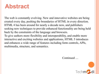 Abstract
The web is constantly evolving. New and innovative websites are being
created every day, pushing the boundaries of HTML in every direction.
HTML 4 has been around for nearly a decade now, and publishers
seeking new techniques to provide enhanced functionality are being held
back by the constraints of the language and browsers.
To give authors more flexibility and interoperability, and enable more
interactive and exciting websites and applications, HTML 5 introduces
and enhances a wide range of features including form controls, APIs,
multimedia, structure, and semantics.


                                               Continued …
 