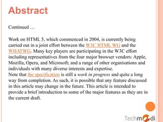 Abstract
Continued …

Work on HTML 5, which commenced in 2004, is currently being
carried out in a joint effort between the W3C HTML WG and the
WHATWG. Many key players are participating in the W3C effort
including representatives from the four major browser vendors: Apple,
Mozilla, Opera, and Microsoft; and a range of other organisations and
individuals with many diverse interests and expertise.
Note that the specification is still a work in progress and quite a long
way from completion. As such, it is possible that any feature discussed
in this article may change in the future. This article is intended to
provide a brief introduction to some of the major features as they are in
the current draft.
 