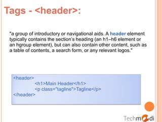 Tags - <header>:

 "a group of introductory or navigational aids. A header element
 typically contains the section’s heading (an h1–h6 element or
 an hgroup element), but can also contain other content, such as
 a table of contents, a search form, or any relevant logos."




  <header>
           <h1>Main Header</h1>
           <p class="tagline">Tagline</p>
  </header>
 