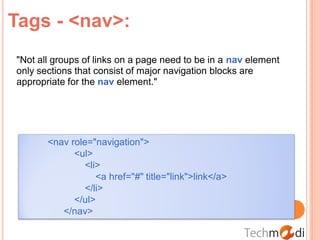 Tags - <nav>:
"Not all groups of links on a page need to be in a nav element
only sections that consist of major navigation blocks are
appropriate for the nav element."




       <nav role="navigation">
             <ul>
                <li>
                   <a href="#" title="link">link</a>
                </li>
             </ul>
          </nav>
 