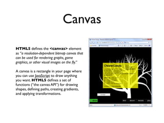 Canvas
HTML5 deﬁnes the <canvas> element
as “a resolution-dependent bitmap canvas that
can be used for rendering graphs, game
graphics, or other visual images on the ﬂy.”

A canvas is a rectangle in your page where
you can use JavaScript to draw anything
you want. HTML5 deﬁnes a set of
functions (“the canvas API”) for drawing
shapes, deﬁning paths, creating gradients,
and applying transformations.
 