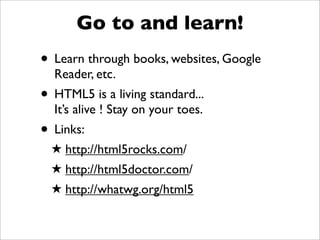 Go to and learn!
• Learn through books, websites, Google
  Reader, etc.
• HTML5 is a living standard...
  It’s alive ! Stay on your toes.
• Links:
  ! http://html5rocks.com/
  ! http://html5doctor.com/
  ! http://whatwg.org/html5
 
