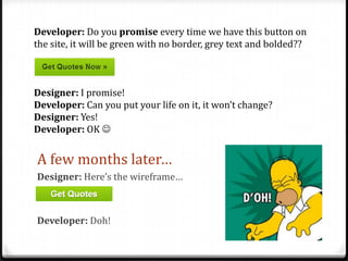 Developer: Do you promise every time we have this button on
the site, it will be green with no border, grey text and bolded??

Designer: I promise!
Developer: Can you put your life on it, it won’t change?
Designer: Yes!
Developer: OK 

A few months later…
Designer: Here’s the wireframe…

Developer: Doh!

 