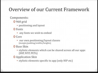 Overview of our Current Framework
Components:
0 960 grid
• positioning and layout
0 Fonts
• any fonts we wish to embed
0 Core
• our own positioning/layout classes
(margin/padding/widths/heights)

0 Base Skin
• stylistic elements which can be shared across all our apps
(HIP, NTP, PETs)
0 Application Skin
• stylistic elements specific to app (only HIP etc)

 