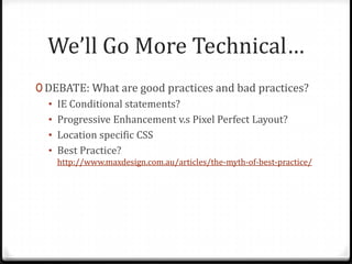 We’ll Go More Technical…
0 DEBATE: What are good practices and bad practices?
• IE Conditional statements?
• Progressive Enhancement v.s Pixel Perfect Layout?
• Location specific CSS
• Best Practice?
http://www.maxdesign.com.au/articles/the-myth-of-best-practice/

 