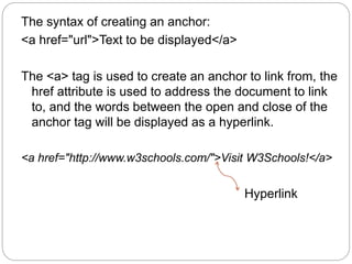 The syntax of creating an anchor: 
<a href="url">Text to be displayed</a> 
The <a> tag is used to create an anchor to link from, the 
href attribute is used to address the document to link 
to, and the words between the open and close of the 
anchor tag will be displayed as a hyperlink. 
<a href="http://www.w3schools.com/">Visit W3Schools!</a> 
Hyperlink 
 