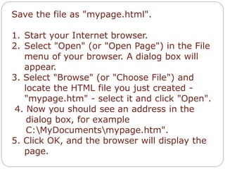 Save the file as "mypage.html". 
1. Start your Internet browser. 
2. Select "Open" (or "Open Page") in the File 
menu of your browser. A dialog box will 
appear. 
3. Select "Browse" (or "Choose File") and 
locate the HTML file you just created - 
"mypage.htm" - select it and click "Open". 
4. Now you should see an address in the 
dialog box, for example 
C:MyDocumentsmypage.htm". 
5. Click OK, and the browser will display the 
page. 
 