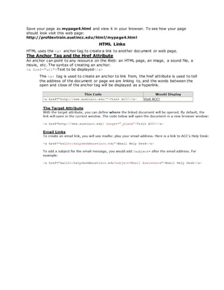 Save your page as mypage4.html and view it in your browser. To see how your page
should look visit this web page:
http://profdevtrain.austincc.edu/html/mypage4.html
HTML Links
HTML uses the <a> anchor tag to create a link to another document or web page.
The Anchor Tag and the Href Attribute
An anchor can point to any resource on the Web: an HTML page, an image, a sound file, a
movie, etc. The syntax of creating an anchor:
<a href="url">Text to be displayed</a>
The <a> tag is used to create an anchor to link from, the href attribute is used to tell
the address of the document or page we are linking to, and the words between the
open and close of the anchor tag will be displayed as a hyperlink.
 