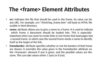 The <frame> Element Attributes
• src: indicates the file that should be used in the frame. Its value can be
any URL. For example, src="/html/top_frame.htm" will load an HTML file
avaible in html directory.
• name: attribute allows you to give a name to a frame. It is used to indicate
which frame a document should be loaded into. This is especially
important when you want to create links in one frame that load pages into
a second frame, in which case the second frame needs a name to identify
itself as the target of the link.
• frameborder: attribute specifies whether or not the borders of that frame
are shown; it overrides the value given in the frameborder attribute on
the <frameset> element if one is given, and the possible values are the
same. This can take values either 1 (yes) or 0 (no).
 