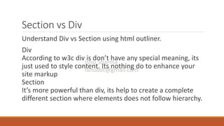 Section vs Div
Understand Div vs Section using html outliner.
Div
According to w3c div is don’t have any special meaning, its
just used to style content. Its nothing do to enhance your
site markup
Section
It’s more powerful than div, its help to create a complete
different section where elements does not follow hierarchy.
 