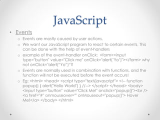 JavaScript
• Events
o Events are mostly caused by user actions.
o We want our JavaScript program to react to certain events. This
can be done with the help of event-handlers
o example of the event-handler onClick: <form><input
type="button" value="Click me" onClick="alert(’Yo’)"></form> why
not onClick="alert(“Yo”)“?
o Events are normally used in combination with functions, and the
function will not be executed before the event occurs!
o Eg: <html> <head> <script type="text/javascript"> <!-- function
popup() { alert("Hello World") } //--> </script> </head> <body>
<input type="button" value="Click Me!" onclick="popup()"><br />
<a href="#" onmouseover="" onMouseout="popup()"> Hover
Me!</a> </body> </html>

 