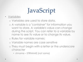 JavaScript
• Variables
o Variables are used to store data.
o A variable is a "container" for information you
want to store. A variable's value can change
during the script. You can refer to a variable by
name to see its value or to change its value.
o Rules for variable names:
o Variable names are case sensitive
o They must begin with a letter or the underscore
character
• strname – STRNAME (not same)

 