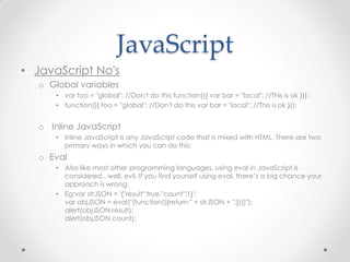 JavaScript
• JavaScript No's
o Global variables
• var foo = "global"; //Don't do this function(){ var bar = "local"; //This is ok }();
• function(){ foo = "global"; //Don't do this var bar = "local"; //This is ok }();

o Inline JavaScript
• Inline JavaScript is any JavaScript code that is mixed with HTML. There are two
primary ways in which you can do this:

o Eval
• Also like most other programming languages, using eval in JavaScript is
considered.. well, evil. If you find yourself using eval, there’s a big chance your
approach is wrong.
• Eg:var strJSON = '{"result":true,"count":1}';
var objJSON = eval("(function(){return " + strJSON + ";})()");
alert(objJSON.result);
alert(objJSON.count);

 