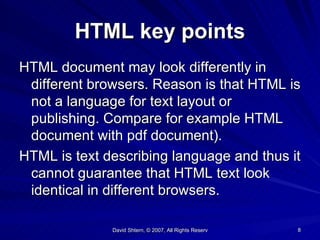 HTML key points HTML document may look differently in different browsers. Reason is that HTML is not a language for text layout or  publishing. Compare for example HTML document with pdf document). HTML is text describing language and thus it cannot guarantee that HTML text look identical in different browsers. 