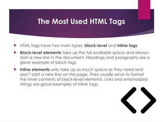 The Most Used HTML Tags
 HTML tags have two main types: block-level and inline tags.
 Block-level elements take up the full available space and always
start a new line in the document. Headings and paragraphs are a
great example of block tags.
 Inline elements only take up as much space as they need and
don’t start a new line on the page. They usually serve to format
the inner contents of block-level elements. Links and emphasized
strings are good examples of inline tags.
 