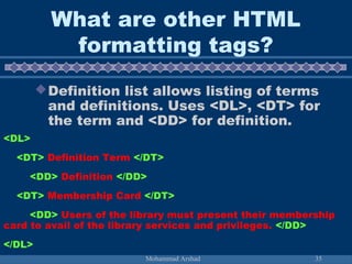 What are other HTML 
formatting tags? 
Definition list allows listing of terms 
and definitions. Uses <DL>, <DT> for 
the term and <DD> for definition. 
<DL> 
<DT> Definition Term </DT> 
<DD> Definition </DD> 
<DT> Membership Card </DT> 
<DD> Users of the library must present their membership 
card to avail of the library services and privileges. </DD> 
</DL> 
Mohammad Arshad 35 
 