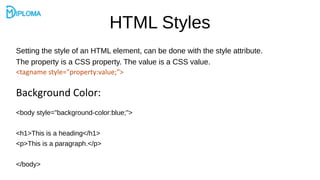 HTML Styles
Setting the style of an HTML element, can be done with the style attribute.
The property is a CSS property. The value is a CSS value.
<tagname style="property:value;">
Background Color:
<body style="background-color:blue;">
<h1>This is a heading</h1>
<p>This is a paragraph.</p>
</body>
 