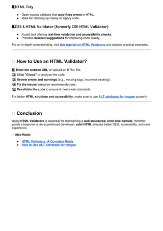 HTML Tidy
3️
3️
⃣
● Open-source validator that auto-fixes errors in HTML.
● Ideal for cleaning up messy or legacy code.
CSS & HTML Validator (formerly CSE HTML Validator)
4️
4️
⃣
● A paid tool offering real-time validation and accessibility checks.
● Provides detailed suggestions for improving code quality.
For an in-depth understanding, visit this tutorial on HTML Validators and explore practical examples.
📌 How to Use an HTML Validator?
1 ️
1️⃣Enter the website URL or upload an HTML file.
2 ️
2️⃣Click "Check" to analyze the code.
3 ️
3️⃣Review errors and warnings (e.g., missing tags, incorrect nesting).
4 ️
4️⃣Fix the issues based on recommendations.
5 ️
5️⃣Revalidate the code to ensure it meets web standards.
For better HTML structure and accessibility, make sure to use ALT attributes for images properly.
🎯 Conclusion
Using HTML Validators is essential for maintaining a well-structured, error-free website. Whether
you're a beginner or an experienced developer, valid HTML ensures better SEO, accessibility, and user
experience.
🔗 Also Read:
● HTML Validators: A Complete Guide
● How to Use ALT Attributes for Images
 