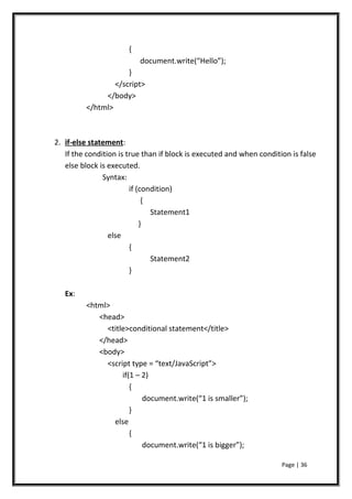 {
document.write(“Hello”);
}
</script>
</body>
</html>
2. if-else statement:
If the condition is true than if block is executed and when condition is false
else block is executed.
Syntax:
if (condition)
{
Statement1
}
else
{
Statement2
}
Ex:
<html>
<head>
<title>conditional statement</title>
</head>
<body>
<script type = “text/JavaScript”>
if(1 – 2)
{
document.write(“1 is smaller”);
}
else
{
document.write(“1 is bigger”);
Page | 36
 