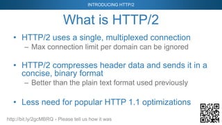 INTRODUCING HTTP/2
http://bit.ly/2gcMBRQ - Please tell us how it was
What is HTTP/2
• HTTP/2 uses a single, multiplexed connection
– Max connection limit per domain can be ignored
• HTTP/2 compresses header data and sends it in a
concise, binary format
– Better than the plain text format used previously
• Less need for popular HTTP 1.1 optimizations
 