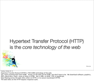 Hypertext Transfer Protocol (HTTP)
                 is the core technology of the web


                                                                                                                 @cczona



Tuesday, October 23, 12
Hypertext Transfer Protocol (HTTP) is THE CORE technology of the web.
Yes, more essential than even HTML. Assets on the web can be HTML, but don't have to be. We download software, graphics,
PDFs, Word docs, Flash...none of these is HTML. Nor is XML, or JSON. CSS, or JavaScript.
Data ﬂowing across the web relies either on HTTP, or its secure counterpart HTTPS.
The web relies on the HTTP request-response cycle.
 