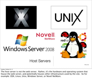 Host Servers
                                                                                      @cczona



Tuesday, October 23, 12

The host server is not the web server. Rather, it's the hardware and operating system that
house the web server, and potentially houses other infrastructure used by the site. So for
example: OSX, Linux, Unix, Windows Server, or Novel NetWare.
 