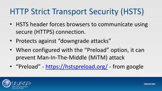 HTTP Strict Transport Security (HSTS)
• HSTS header forces browsers to communicate using
secure (HTTPS) connection.
• Protects against “downgrade attacks”
• When configured with the “Preload” option, it can
prevent Man-In-The-Middle (MiTM) attack
• “Preload” - https://hstspreload.org/ - from google
 