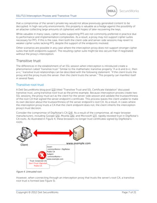 SSL/TLS Interception Proxies and Transitive Trust
that a compromise of the server’s private key would not allow previously generated content to be
decrypted. In high-security environments, this property is valuable as a hedge against the possibility of
an attacker collecting large amounts of ciphertext with hopes of later recovering the keys.
While valuable in many cases, cipher suites supporting PFS are not commonly preferred in practice due
to performance and implementation complexities. As a result, a proxy may not support cipher suites
necessary for PFS. If this is the case, then both the client-side and server-side sessions may revert to
weaker cipher suites lacking PFS, despite the support of the endpoints involved.
Other scenarios are possible in any case where the interception proxy does not support stronger cipher
suites that both endpoints support. The resulting cipher suite might be less secure than if negotiated
without the proxy’s interception.

Transitive trust
The differences in the establishment of an SSL session when interception is introduced create a
phenomenon called “transitive trust.” Similar to the mathematic transitive property “if a=b and b=c, then
a=c,” transitive trust relationships can be described with the following statement: “if the client trusts the
proxy and the proxy trusts the server, then the client trusts the server.” This property can manifest itself
in several flaws.

Transitive root trust
A Dell SecureWorks blog post [23] titled “Transitive Trust and SSL Certificate Validation” discussed
transitive trust, using transitive root trust as the prime example. Because interception proxies create two
SSL sessions, the proxy must act as the client for the server-side session and validate the trustworthiness
of the root CA that signed the server endpoint’s certificate. This process leaves the client unable to make
its own decision about the trustworthiness of the server endpoint’s root CA. As a result, in cases where
the interception proxy trusts a CA that the client endpoint does not, the client inherits the interception
proxy’s trust decision.
Consider the compromise of DigiNotar’s CA [24]. As a result of the compromise, all major browser
manufacturers, including Google [25], Mozilla [26], and Microsoft [27], rapidly revoked trust in DigiNotar’s
CA roots. As illustrated in Figure 4, these browsers no longer trust certificates signed by DigiNotar’s
roots.

Figure 4. Untrusted root.

However, when connecting through an interception proxy that trusts the server’s root CA, a transitive
root trust is formed (see Figure 5).

Copyright © 2012 Dell SecureWorks

Page 7 of 21

 