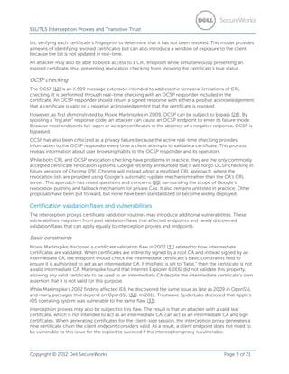 SSL/TLS Interception Proxies and Transitive Trust
list, verifying each certificate’s fingerprint to determine that it has not been revoked. This model provides
a means of identifying revoked certificates but can also introduce a window of exposure to the client
because the list is not updated in real-time.
An attacker may also be able to block access to a CRL endpoint while simultaneously presenting an
expired certificate, thus preventing revocation checking from showing the certificate’s true status.

OCSP checking
The OCSP [12] is an X.509 message extension intended to address the temporal limitations of CRL
checking. It is performed through real-time checking with an OCSP responder included in the
certificate. An OCSP responder should return a signed response with either a positive acknowledgement
that a certificate is valid or a negative acknowledgement that the certificate is revoked.
However, as first demonstrated by Moxie Marlinspike in 2009, OCSP can be subject to bypass [28]. By
spoofing a “tryLater” response code, an attacker can cause an OCSP endpoint to enter its failure mode.
Because most endpoints fail-open or accept certificates in the absence of a negative response, OCSP is
bypassed.
OCSP has also been criticized as a privacy failure because the active real-time checking provides
information to the OCSP responder every time a client attempts to validate a certificate. This process
reveals information about user browsing habits to the OCSP responder and its operators.
While both CRL and OCSP revocation checking have problems in practice, they are the only commonly
accepted certificate revocation systems. Google recently announced that it will forgo OCSP checking in
future versions of Chrome [29]. Chrome will instead adopt a modified CRL approach, where the
revocation lists are provided using Google’s automatic-update mechanism rather than the CA’s CRL
server. This approach has raised questions and concerns [30] surrounding the scope of Google’s
revocation pushing and fallback mechanism for private CAs. It also remains untested in practice. Other
proposals have been put forward, but none have been standardized or become widely deployed.

Certification validation flaws and vulnerabilities
The interception proxy’s certificate validation routines may introduce additional vulnerabilities. These
vulnerabilities may stem from past validation flaws that affected endpoints and newly discovered
validation flaws that can apply equally to interception proxies and endpoints.

Basic constraints
Moxie Marlinspike disclosed a certificate validation flaw in 2002 [31] related to how intermediate
certificates are validated. When certificates are indirectly signed by a root CA and instead signed by an
intermediate CA, the endpoint should check the intermediate certificate’s basic constraints field to
ensure it is authorized to act as an intermediate CA. If this field is set to ”false,“ then the certificate is not
a valid intermediate CA. Marlinspike found that Internet Explorer 6 (IE6) did not validate this property,
allowing any valid certificate to be used as an intermediate CA despite the intermediate certificate’s own
assertion that it is not valid for this purpose.
While Marlinspike’s 2002 finding affected IE6, he discovered the same issue as late as 2009 in OpenSSL
and many packages that depend on OpenSSL [32]. In 2011, Trustwave SpiderLabs disclosed that Apple’s
iOS operating system was vulnerable to the same flaw [33].
Interception proxies may also be subject to this flaw. The result is that an attacker with a valid leaf
certificate, which is not intended to act as an intermediate CA, can act as an intermediate CA and sign
certificates. When generating certificates for the client-side session, the interception proxy generates a
new certificate chain the client endpoint considers valid. As a result, a client endpoint does not need to
be vulnerable to this issue for the exploit to succeed if the interception proxy is vulnerable.

Copyright © 2012 Dell SecureWorks

Page 9 of 21

 