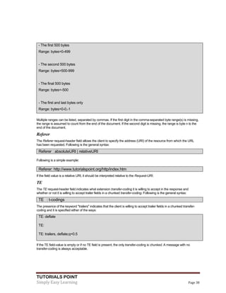TUTORIALS POINT
Simply Easy Learning Page 38
- The first 500 bytes
Range: bytes=0-499
- The second 500 bytes
Range: bytes=500-999
- The final 500 bytes
Range: bytes=-500
- The first and last bytes only
Range: bytes=0-0,-1
Multiple ranges can be listed, separated by commas. If the first digit in the comma-separated byte range(s) is missing,
the range is assumed to count from the end of the document. If the second digit is missing, the range is byte n to the
end of the document.
Referer
The Referer request-header field allows the client to specify the address (URI) of the resource from which the URL
has been requested. Following is the general syntax:
Referer : absoluteURI | relativeURI
Following is a simple example:
Referer: http://www.tutorialspoint.org/http/index.htm
If the field value is a relative URI, it should be interpreted relative to the Request-URI.
TE
The TE request-header field indicates what extension transfer-coding it is willing to accept in the response and
whether or not it is willing to accept trailer fields in a chunked transfer-coding. Following is the general syntax:
TE : t-codings
The presence of the keyword "trailers" indicates that the client is willing to accept trailer fields in a chunked transfer-
coding and it is specified either of the ways:
TE: deflate
TE:
TE: trailers, deflate;q=0.5
If the TE field-value is empty or if no TE field is present, the only transfer-coding is chunked. A message with no
transfer-coding is always acceptable.
 