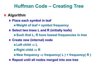 Huffman Code – Creating Tree
Algorithm
Place each symbol in leaf
Weight of leaf = symbol frequency
Select two trees L and R (initially leafs)
Such that L, R have lowest frequencies in tree
Create new (internal) node
Left child  L
Right child  R
New frequency  frequency( L ) + frequency( R )
Repeat until all nodes merged into one tree
 
