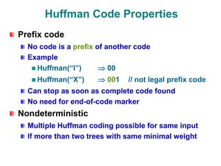 Huffman Code Properties
Prefix code
No code is a prefix of another code
Example
Huffman(“I”)  00
Huffman(“X”)  001 // not legal prefix code
Can stop as soon as complete code found
No need for end-of-code marker
Nondeterministic
Multiple Huffman coding possible for same input
If more than two trees with same minimal weight
 