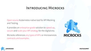 @MICROCKSIO #KAFKASUMMIT
Introducing Microcks
Open source Kubernetes-native tool for API Mocking
and Testing.
It provides an enterprise-grade solution to speed up,
secure and scale your API strategy for the digital era.
Microcks references any types of APIs or microservices
contracts and examples.
 
