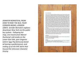 JENNIFER BORNSTEIN, FROM HOW TO RIDE THE BUS, FOUR CORNERS BOOKS, LONDON (2007) Jennifer Bornstein explores downtown New York via the public bus system.  Following her map, one travels from Marcel Duchamp's old studio on the Lower East Side, past Unganos (where Iggy Pop famously bared all during a performance), and ending up at the NYC dorm that housed the television character Felicity