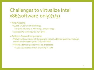 Challenges to virtualize Intel
x86(software-only)(1/3)
• Ring Aliasing
•

Guest-OSes run at the Ring3
•

•

Original: OS:Ring 0, APP:Ring 3 (Ring0>ring3)

A guest OS can know its run level

• Address-Space Compression

VMM must use some of the guest’s virtual-address space to manage
transition between guest OS and VMM
• VMM’s address spaces must be protected
•

•

Guest could detect that it is running in a VM

11

 