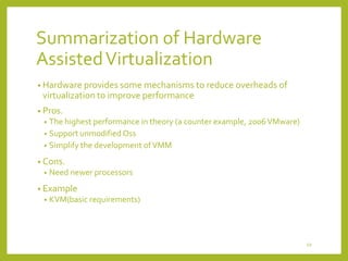 Summarization of Hardware
Assisted Virtualization
• Hardware provides some mechanisms to reduce overheads of

virtualization to improve performance
• Pros.

The highest performance in theory (a counter example, 2006 VMware)
• Support unmodified Oss
• Simplify the development of VMM
•

• Cons.
•

Need newer processors

• Example
•

KVM(basic requirements)

49

 