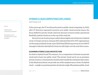 PAG E 3 O F 12 SPONSORED BY
Home
Hybrid cloud
computing explained
Managed cloud: A
new answer to an old
problem
HYBRID CLOUD COMPUTING EXPLAINED
HYBRID CLOUD COMPUTING EXPLAINED
Bill Claybrook
A few years ago, the IT world was focused on public cloud computing. In 2010,
after IT directors expressed concerns over public cloud security issues, the
focus shifted to private clouds. And now, because everyone wants operational
flexibility, hybrid clouds are at the top of the wish list.
Severalrecentcloudsurveysconfirmthesehighlevelsofinterestinhybrid
cloud.AUnisyssurveyinJanuary2011indicatedthat21%ofITorganizations
arefocusingonhybridclouds,anda2010SandHillGroupsurveyofover500IT
managers indicates that hybrid cloud use will triple over the next three years.
EXAMINING HYBRID CLOUD ARCHITECTURE
Sowhatisahybridcloud?Forstarters,itisacompositionofatleastoneprivate
cloud and at least one public cloud. The private cloud can be an on-premises
privatecloudoravirtualprivatecloudlocatedoutsidetheenterprisedatacenter.
Intheillustrationbelow,weprovideoneofthesimplestmacroviewsofahybrid
cloud--asingleon-premisesprivatecloudandasingleoff-premisespubliccloud:
 