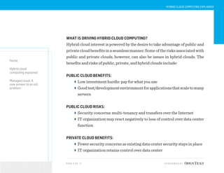 PAG E 5 OF 12 SPONSORED BY
Home
Hybrid cloud
computing explained
Managed cloud: A
new answer to an old
problem
HYBRID CLOUD COMPUTING EXPLAINED
WHAT IS DRIVING HYBRID CLOUD COMPUTING?
Hybrid cloud interest is powered by the desire to take advantage of public and
private cloud benefits in a seamless manner. Some of the risks associated with
public and private clouds, however, can also be issues in hybrid clouds. The
benefits and risks of public, private, and hybrid clouds include:
PUBLIC CLOUD BENEFITS:
Low investment hurdle: pay for what you use
Goodtest/developmentenvironmentforapplicationsthatscaletomany
servers
PUBLIC CLOUD RISKS:
Security concerns: multi-tenancy and transfers over the Internet
IT organization may react negatively to loss of control over data center
function
PRIVATE CLOUD BENEFITS:
Fewer security concerns as existing data center security stays in place
IT organization retains control over data center
 