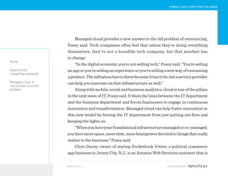 PAG E 9 OF 12 SPONSORED BY
Home
Hybrid cloud
computing explained
Managed cloud: A
new answer to an old
problem
HYBRID CLOUD COMPUTING EXPLAINED
Managed cloud provides a new answer to the old problem of outsourcing,
Posey said. Tech companies often feel that unless they’re doing everything
themselves, they’re not a bonafide tech company, but that mindset has
to change.
“In the digital economy, you’re not selling tech,” Posey said. “You’re selling
anapporyou’resellinganexperienceoryou’resellinganewwayofconsuming
aproduct.Theinfrastructureistherebecauseithastobe,butaserviceprovider
can help you innovate on that infrastructure as well.”
Alongwithmobile,socialandbusinessanalytics,cloudisoneofthepillars
inthenextwaveofIT,Poseysaid.ItblursthelinesbetweentheITdepartment
and the business department and forces businesses to engage in continuous
innovation and transformation. Managed cloud can help foster innovation in
this new model by freeing the IT department from just putting out fires and
keeping the lights on.
“Whenyouhaveyourfoundationalinfrastructuremanagedorco-managed,
youhavemorespace,moretime,morebrainpowerdevotedtothingsthatreally
matter to the business,” Posey said.
Chris Ducey, owner of startup Pocketbook Voters, a political commerce
app business in Jersey City, N.J., is an Amazon Web Services customer that is
 