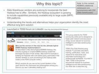 Why this topic?

Note on
terminology used
In this context
RDBMS (relational
databases) are
synonymous with DW
(data warehouses)



Data Warehouse vendors are evolving to incorporate the best
Hadoop has to offer. Similarly, the Hadoop ecosystem is growing
to include capabilities previously available only to large scale (MPP)
DW platforms.



Understanding the trends and alternatives helps your organization identify the most
effective long term solution



Launched in TDWI forum on LinkedIn

(See http://bit.ly/Hybrid-DW-Hadoop)

Who are the winners in the race for the ultimate hybrid
DBMS-Hadoop implementation?
As described in http://bit.ly/Hybrid-RDBMS-Hadoop, the
industry is going to a hybrid DBMS-Hadoop model that
leverages the best of both worlds. (Microsoft for example is
building its Polybase with cost based query optimization that
decides whether to push processing to the Hadoop data
nodes or the PDW compute nodes.)
Which vendors do you see as the current leaders in this
race? And for the visionaries and philosophers among you...
How do you see it ultimately shaking out?

This group extends the TDWI
community online and is designed to
foster peer network and discussion
of key issues relevant to business
intelligence and data warehousing
managers.
TDWI (The Data Warehousing
Institute ™) provides education,
training, certification, news, and
research for executives and
information technology (IT)
professionals worldwide. Founded in
1995, TDWI is the premier
educational institute for business
intelligence and data warehousing.
Our Web site is www.tdwi.org.

 