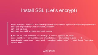 Install SSL (Let’s encrypt)
sudo apt-get install software-properties-common python-software-properties
add-apt-repository ppa:certbot/certbot
apt-get update
apt-get install python-certbot-nginx
# Below is one command in multiple lines (paste as one)
sudo certbot --authenticator standalone --installer nginx -d
somedomain.name.com --pre-hook "service nginx stop" --post-hook "service
nginx start"
 