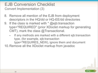 EJB Conversion Checklist
Convert Implementation (3)
8. Remove all mention of the EJB from deployment
descriptors in the HQ/dd or HQ-EE/dd directories
9. If the class is marked with * @ejb:transaction
type="REQUIRED" (prior XDoclet markup for generating
CMT), mark the class @Transactional.
- If any methods are marked with a different ejb:transaction
type, (for example, ejb:transaction
type="REQUIRES_NEW), ignore them and document
10.Remove all the XDoclet markup from javadoc
35
 