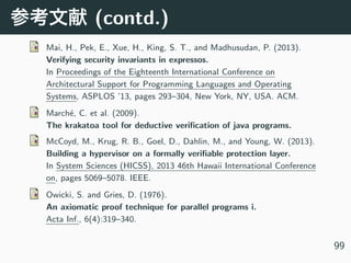 (contd.)
Mai, H., Pek, E., Xue, H., King, S. T., and Madhusudan, P. (2013).
Verifying security invariants in expressos.
In Proceedings of the Eighteenth International Conference on
Architectural Support for Programming Languages and Operating
Systems, ASPLOS ’13, pages 293–304, New York, NY, USA. ACM.
March´e, C. et al. (2009).
The krakatoa tool for deductive veriﬁcation of java programs.
McCoyd, M., Krug, R. B., Goel, D., Dahlin, M., and Young, W. (2013).
Building a hypervisor on a formally veriﬁable protection layer.
In System Sciences (HICSS), 2013 46th Hawaii International Conference
on, pages 5069–5078. IEEE.
Owicki, S. and Gries, D. (1976).
An axiomatic proof technique for parallel programs i.
Acta Inf., 6(4):319–340.
99
 
