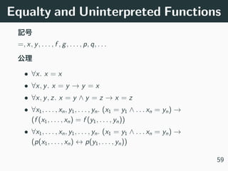 Equalty and Uninterpreted Functions
=, x, y, . . . , f , g, . . . , p, q, . . .
• ∀x. x = x
• ∀x, y. x = y → y = x
• ∀x, y, z. x = y ∧ y = z → x = z
• ∀x1, . . . , xn, y1, . . . , yn. (x1 = y1 ∧ . . . xn = yn) →
(f (x1, . . . , xn) = f (y1, . . . , yn))
• ∀x1, . . . , xn, y1, . . . , yn. (x1 = y1 ∧ . . . xn = yn) →
(p(x1, . . . , xn) ↔ p(y1, . . . , yn))
59
 